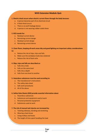 Page
51
WHS Extension Module Quiz
1. Electric shock occurs when electric current flows through the body because:
a. A person becomes part of an electrical circuit
b. A fatal shock occurs
c. There is no earth leakage device
d. A person is not wearing rubber-soled shoes
2. RCD stands for:
a. Residual current device
b. Remaining current design
c. Residual current design
d. Remaining current device
3. Clean floors, keeping all work areas tidy and good lighting are important safety considerations
to:
a. Reduce the risk of slips, trips and falls
b. Make sure the workplace looks less cluttered
c. Reduce the risk of back ache
4. Slips, trips and falls are described as:
a. Falls into a hole
b. Falls on the same level
c. Falls into a depth
d. Falls from one level to another
5. Hazardous substances must be used according to:
a. The manufacturer's instructions
b. The safety data sheet
c. Safe work procedures
d. All of the above
6. Safety Data Sheets (SDS) provide essential information about
a. Hazardous substances
b. Substances and equipment used at work
c. Personal protective equipment
d. Substances used at work
7. The risk of manual task injuries are increased by:
a. Twisting sideways, bending and stretching
b. Wearing a back brace
c. Using trolleys and hoists
d. The length of time spent handling the load
 