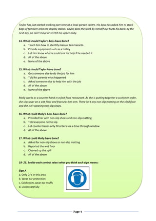 Page 4
Taylor has just started working part-time at a local garden centre. His boss has asked him to stack
bags of fertilizer onto the display stands. Taylor does the work by himself but hurts his back; by the
next day, he can't move or stretch his upper body.
14. What should Taylor's boss have done?
a. Teach him how to identify manual task hazards
b. Provide equipment such as a trolley
c. Let him know who he could ask for help if he needed it
d. All of the above
e. None of the above
15. What should Taylor have done?
a. Got someone else to do the job for him
b. Told his parents what happened
c. Asked someone else to help him with the job
d. All of the above
e. None of the above
Molly works as a counter-hand in a fast-food restaurant. As she is putting together a customer order,
she slips over on a wet floor and fractures her arm. There isn't any non-slip matting on the tiled floor
and she isn't wearing non-slip shoes.
16. What could Molly's boss have done?
a. Provided her with non-slip shoes and non-slip matting
b. Told everyone not to slip
c. Let counter hands only fill orders via a drive through window
d. All of the above
17. What could Molly have done?
a. Asked for non-slip shoes or non-slip matting
b. Reported the wet floor
c. Cleaned up the spill
d. All of the above
18- 23. Beside each symbol select what you think each sign means:
Sign A
a. Only DJ's in this area
b. Wear ear protection
c. Cold room, wear ear muffs
d. Listen carefully
 