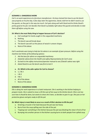 Page 6
SCENARIO 1: DANGEROUS WORK
Carl is on work experience at a furniture manufacturer. His boss trained him how to use the bench
saw properly on his first day. A few days later the apprentice, David, told him he didn't need to use
the guards, as they get in the way too much. Carl gets along well with David and he thinks David's
pretty good at his job. Carl decides that David is probably right about the guards and decides to take
them off before using the saw.
24. What is the most likely thing to happen because of Carl's decision?
a. Carl could get his hands caught in the unguarded machinery
b. Nothing
c. The bench saw will break down
d. The bench saw will cut the pieces of wood in uneven shapes
e. None of the above
Carl's workmate was trying to help but his advice is an example of peer pressure. Before using the
machine Carl thinks of the following options:
1. Ask the boss for advice on unguarded machinery
2. Asked for advice from the Health and safety Representative for Carl's area
3. Go back to the safety instructions/operator manual to see if David's advice was right
4. Asked David to use the bench saw first to test it
a. 25. Which is the safer option for Carl to choose?
b. 1, 2 & 3
c. 1 & 3
d. 4 & 1
e. All of the above
f. None of the above
SCENARIO 2: DANGEROUS WORK
Ella is doing her work experience in a hotel restaurant. She is working in the kitchen helping to
prepare meals. She is asked to move a 20-litre pot of hot soup to the kitchen bench. Ella is not too
sure how it should be done, but wants to show she's keen, so decides to give it a go. She puts on her
protective gloves and gets ready to lift the pot
26. Which injury is most likely to occur as a result of Ella's decision to lift the pot?
a. Straining a muscle in her back because the pot was too heavy
b. Burns from the soup spilling over the side of the pot
c. Tripping over something in the kitchen because the pot was blocking the view in front of her
d. Bumping into another person in the kitchen causing burns to both people from spilled soup
 