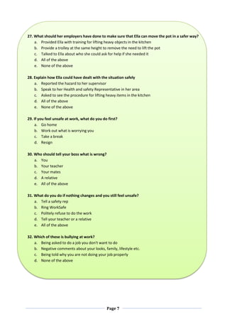 Page 7
27. What should her employers have done to make sure that Ella can move the pot in a safer way?
a. Provided Ella with training for lifting heavy objects in the kitchen
b. Provide a trolley at the same height to remove the need to lift the pot
c. Talked to Ella about who she could ask for help if she needed it
d. All of the above
e. None of the above
28. Explain how Ella could have dealt with the situation safely
a. Reported the hazard to her supervisor
b. Speak to her Health and safety Representative in her area
c. Asked to see the procedure for lifting heavy items in the kitchen
d. All of the above
e. None of the above
29. If you feel unsafe at work, what do you do first?
a. Go home
b. Work out what is worrying you
c. Take a break
d. Resign
30. Who should tell your boss what is wrong?
a. You
b. Your teacher
c. Your mates
d. A relative
e. All of the above
31. What do you do if nothing changes and you still feel unsafe?
a. Tell a safety rep
b. Ring WorkSafe
c. Politely refuse to do the work
d. Tell your teacher or a relative
e. All of the above
32. Which of these is bullying at work?
a. Being asked to do a job you don't want to do
b. Negative comments about your looks, family, lifestyle etc.
c. Being told why you are not doing your job properly
d. None of the above
 