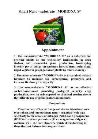 Smart Nano - substrate "MODIONA ®"
Appointment
1. Use nano-substrate "MODIONA ®" as a substrate for
growing plants on the technology ionitoponiki in vitro
(indoor and ornamental plant production, landscaping
interior phyto design, greenhouse horticulture, technology,
rapid vegetative propagation of plants by micro-cloning).
2. Use nano-substrate "MODIONA ®» as a sustained-release
fertilizer to improve soil agrochemical properties and
increase its absorptive capacity.
3. Use nano-substrate "MODIONA ®" as an effective
sorbent-ameliorant providing ecological security crop
production, even in soils exposed to chemical erosion due to
the illiterate use of plant protection products.
Composition
The structure of ion exchange substrates introduced new
types of natural ion-exchange nano - materials with high
selеctivity to the anions of nitrogen (NO3-) and phosphorus
(H2PO4-), cations potassium (K +), magnesium (Mg + +),
calcium (Ca + +), trace elements, which allows forming in
them the best balance for crop nutrients.
 