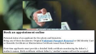 Book an appointment online
Personal status of an applicant for live photo and biometric.
Bring any of these documents: Original Pakistani Passport Renewal or Old Identity Card
or Domicile Certificate or Matriculation Certificate issued from Pakistan
First-time applicants must provide a detailed birth certificate mentioning the father's /
mother's names. Birth certificate without father's / mother's names will not be accepted.
 