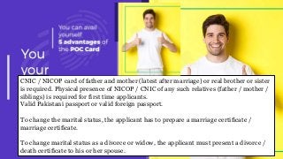CNIC / NICOP card of father and mother (latest after marriage) or real brother or sister
is required. Physical presence of NICOP / CNIC of any such relatives (father / mother /
siblings) is required for first time applicants.
Valid Pakistani passport or valid foreign passport.
To change the marital status, the applicant has to prepare a marriage certificate /
marriage certificate.
To change marital status as a divorce or widow, the applicant must present a divorce /
death certificate to his or her spouse.
 