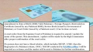 Amendment to Date of Birth (DOB) Valid Pakistani / Foreign Passport, Matriculation
Certificate (issued by any Pakistani BISE), Service Book (issued by Government of
Pakistan), or Court Order (issued by a Pakistani court) ) Can be done on Law).
A court order from the Supreme Court of Pakistan is required to amend / update the
name of the parent. This amendment / update will be made by the High Commission
after proper confirmation of the court order.
If a person does not have a blood relative, which includes NICOP / CNIC, then the
fingerprint of a Pakistani citizen, CNIC / NICOP conducted by NADRA office I will be
required as a witness, and the matter will be sent to Pakistan for further confirmation.
 