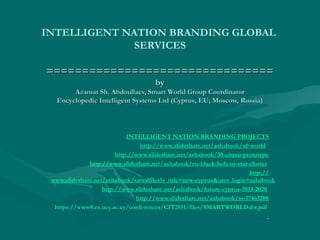 INTELLIGENT NATION BRANDING GLOBAL
SERVICES
================================================================
byby
Azamat Sh. Abdoullaev, Smart World Group CoordinatorAzamat Sh. Abdoullaev, Smart World Group Coordinator
Encyclopedic Intelligent Systems Ltd (Cyprus, EU; Moscow, Russia)Encyclopedic Intelligent Systems Ltd (Cyprus, EU; Moscow, Russia)
INTELLIGENT NATION BRANDING PROJECTS
http://www.slideshare.net/ashabook/x0-world
http://www.slideshare.net/ashabook/30-cityeu-prototype
http://www.slideshare.net/ashabook/eu-black-hole-or-star-cluster
http://
www.slideshare.net/ashabook/savedfiles?s_title=new-cyprus&user_login=ashabook
http://www.slideshare.net/ashabook/future-cyprus-2013-2020
http://www.slideshare.net/ashabook/ss-17463288
https://www8.cs.ucy.ac.cy/conferences/CIT2011/files/SMARTWORLDabr.pdf
 