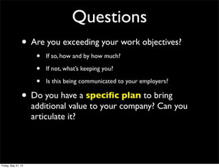 Questions
• Are you exceeding your work objectives?
• If so, how and by how much?
• If not, what’s keeping you?
• Is this being communicated to your employers?
• Do you have a speciﬁc plan to bring
additional value to your company? Can you
articulate it?
Friday, May 31, 13
 