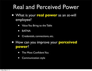 Real and Perceived Power
• What is your real power as an at-will
employee?
• ValueYou Bring to the Table
• BATNA
• Credentials, connections, etc.
• How can you improve your perceived
power?
• The Most ConﬁdentYou
• Communication style
Friday, May 31, 13
 