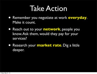 Take Action
• Remember you negotiate at work everyday.
Make it count.
• Reach out to your network, people you
know.Ask them, would they pay for your
services?
• Research your market rate. Dig a little
deeper.
Friday, May 31, 13
 