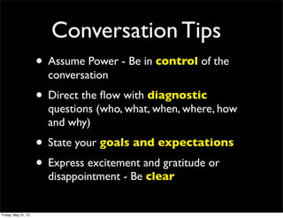 Conversation Tips
• Assume Power - Be in control of the
conversation
• Direct the ﬂow with diagnostic
questions (who, what, when, where, how
and why)
• State your goals and expectations
• Express excitement and gratitude or
disappointment - Be clear
Friday, May 31, 13
 