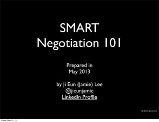 SMART
Negotiation 101
Prepared in
May 2013
by Ji Eun (Jamie) Lee
@jieunjamie
LinkedIn Proﬁle
By Ji Eun (Jamie) Lee
Friday, May 31, 13
 