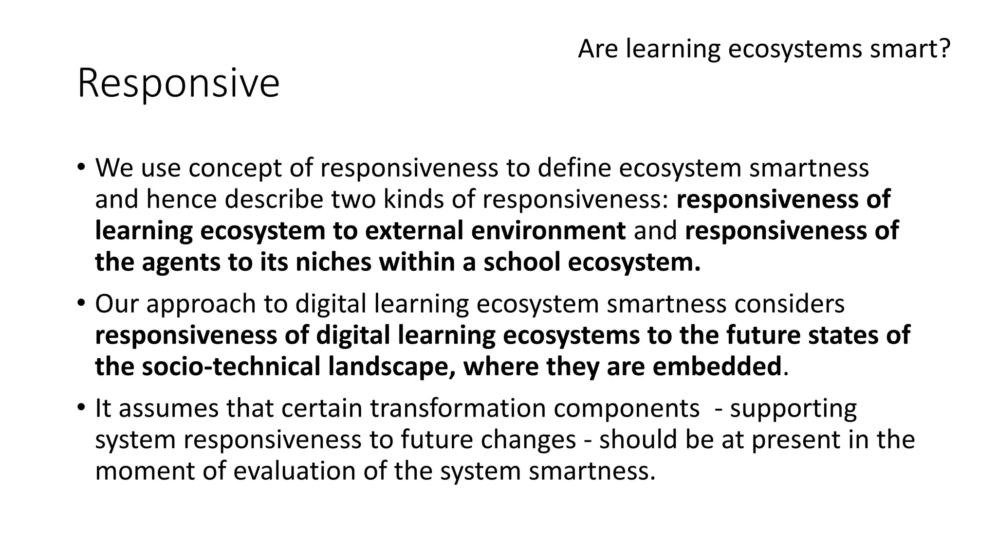 Responsive
• We use concept of responsiveness to define ecosystem smartness
and hence describe two kinds of responsiveness: responsiveness of
learning ecosystem to external environment and responsiveness of
the agents to its niches within a school ecosystem.
• Our approach to digital learning ecosystem smartness considers
responsiveness of digital learning ecosystems to the future states of
the socio-technical landscape, where they are embedded.
• It assumes that certain transformation components - supporting
system responsiveness to future changes - should be at present in the
moment of evaluation of the system smartness.
Are learning ecosystems smart?
 