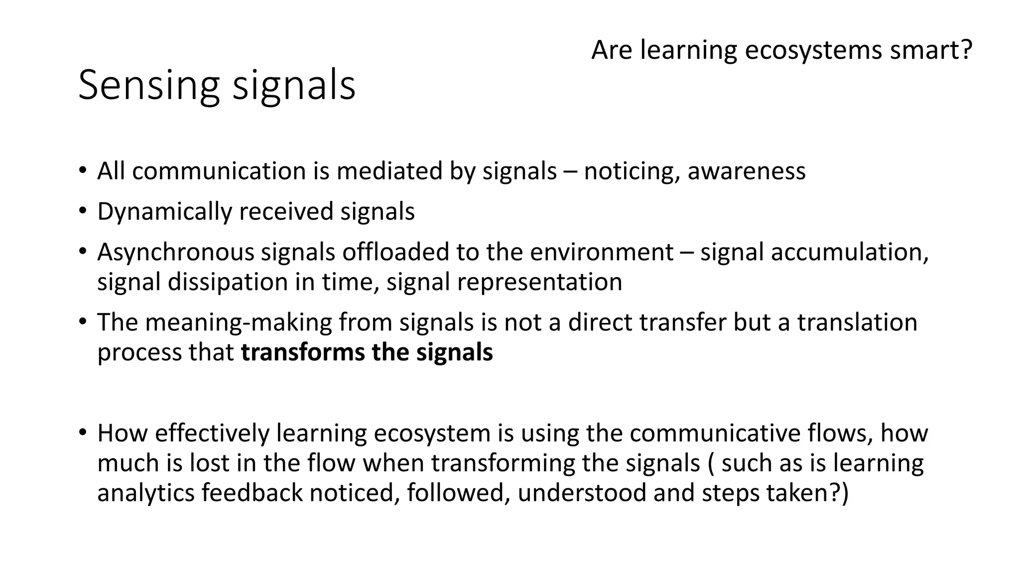 Sensing signals
• All communication is mediated by signals – noticing, awareness
• Dynamically received signals
• Asynchronous signals offloaded to the environment – signal accumulation,
signal dissipation in time, signal representation
• The meaning-making from signals is not a direct transfer but a translation
process that transforms the signals
• How effectively learning ecosystem is using the communicative flows, how
much is lost in the flow when transforming the signals ( such as is learning
analytics feedback noticed, followed, understood and steps taken?)
Are learning ecosystems smart?
 