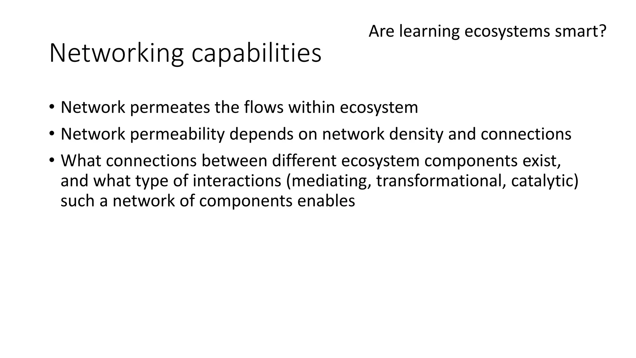 Networking capabilities
• Network permeates the flows within ecosystem
• Network permeability depends on network density and connections
• What connections between different ecosystem components exist,
and what type of interactions (mediating, transformational, catalytic)
such a network of components enables
Are learning ecosystems smart?
 