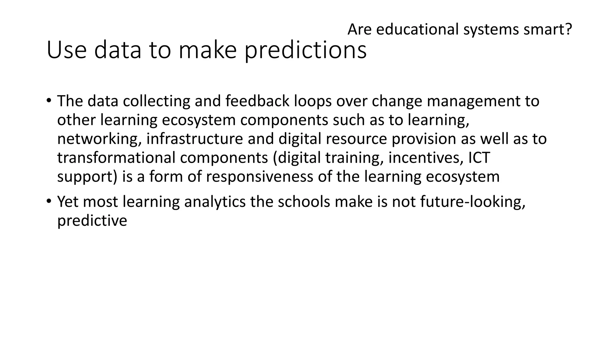 Use data to make predictions
• The data collecting and feedback loops over change management to
other learning ecosystem components such as to learning,
networking, infrastructure and digital resource provision as well as to
transformational components (digital training, incentives, ICT
support) is a form of responsiveness of the learning ecosystem
• Yet most learning analytics the schools make is not future-looking,
predictive
Are educational systems smart?
 