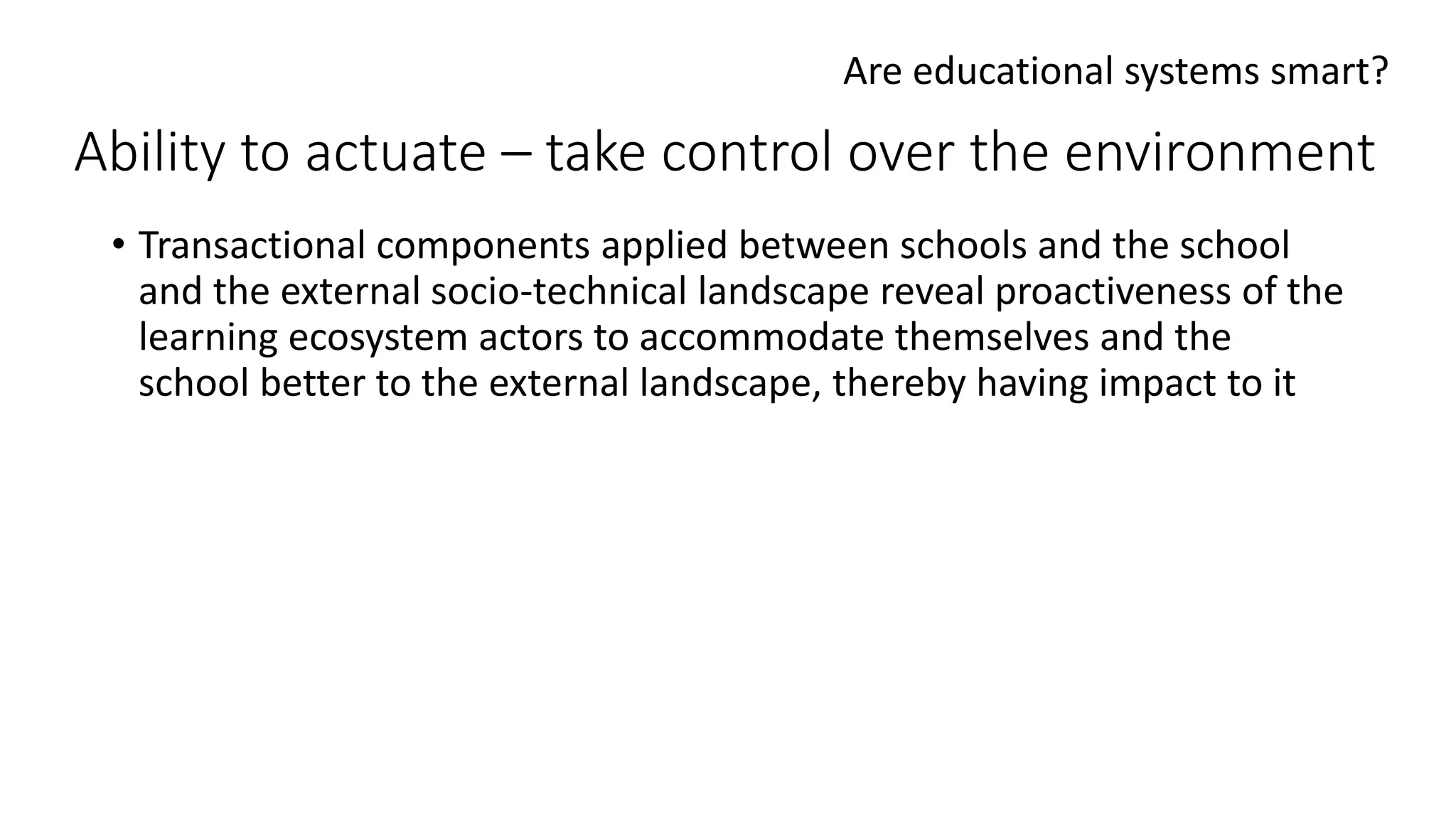 Ability to actuate – take control over the environment
• Transactional components applied between schools and the school
and the external socio-technical landscape reveal proactiveness of the
learning ecosystem actors to accommodate themselves and the
school better to the external landscape, thereby having impact to it
Are educational systems smart?
 