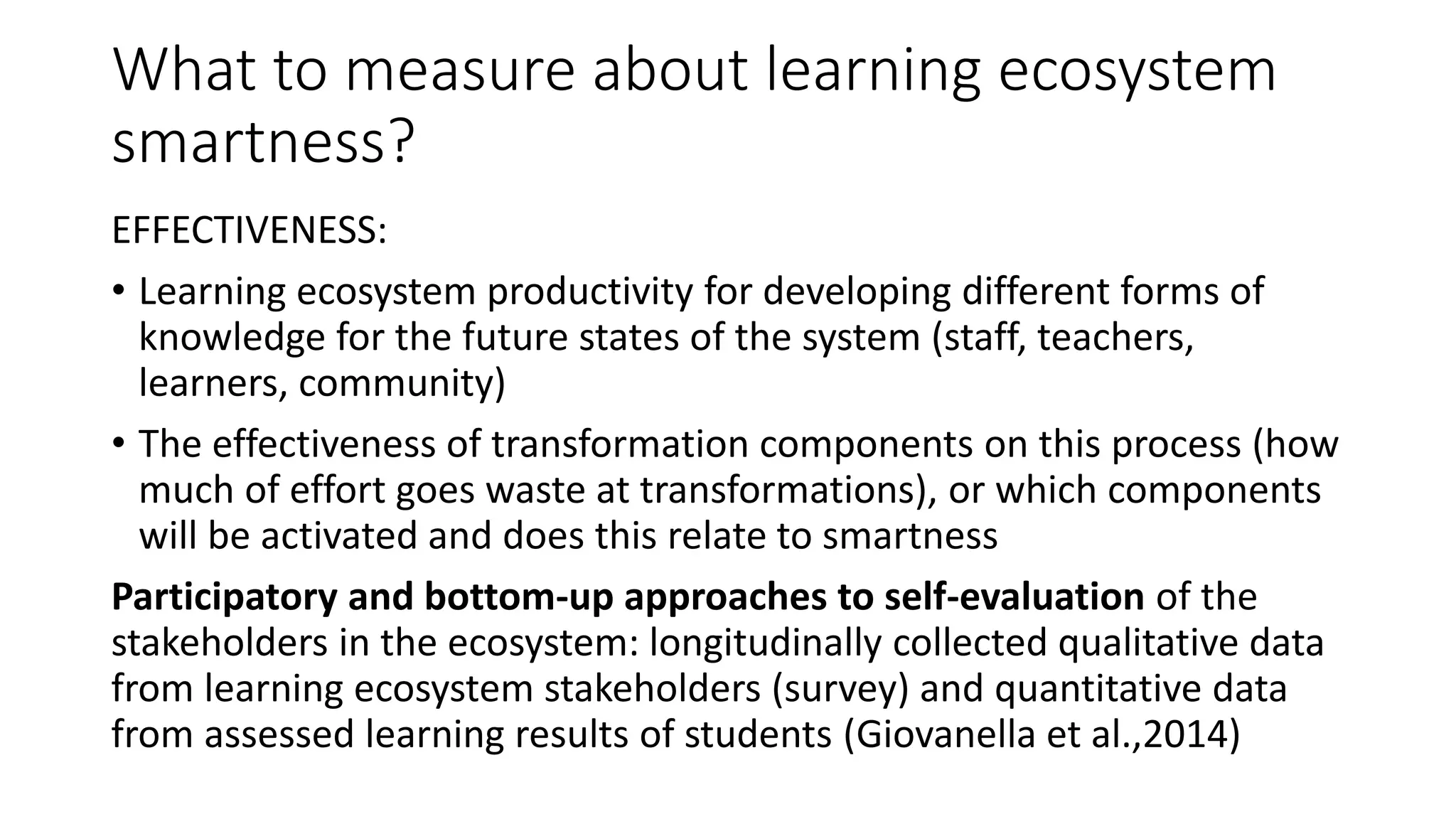 What to measure about learning ecosystem
smartness?
EFFECTIVENESS:
• Learning ecosystem productivity for developing different forms of
knowledge for the future states of the system (staff, teachers,
learners, community)
• The effectiveness of transformation components on this process (how
much of effort goes waste at transformations), or which components
will be activated and does this relate to smartness
Participatory and bottom-up approaches to self-evaluation of the
stakeholders in the ecosystem: longitudinally collected qualitative data
from learning ecosystem stakeholders (survey) and quantitative data
from assessed learning results of students (Giovanella et al.,2014)
 