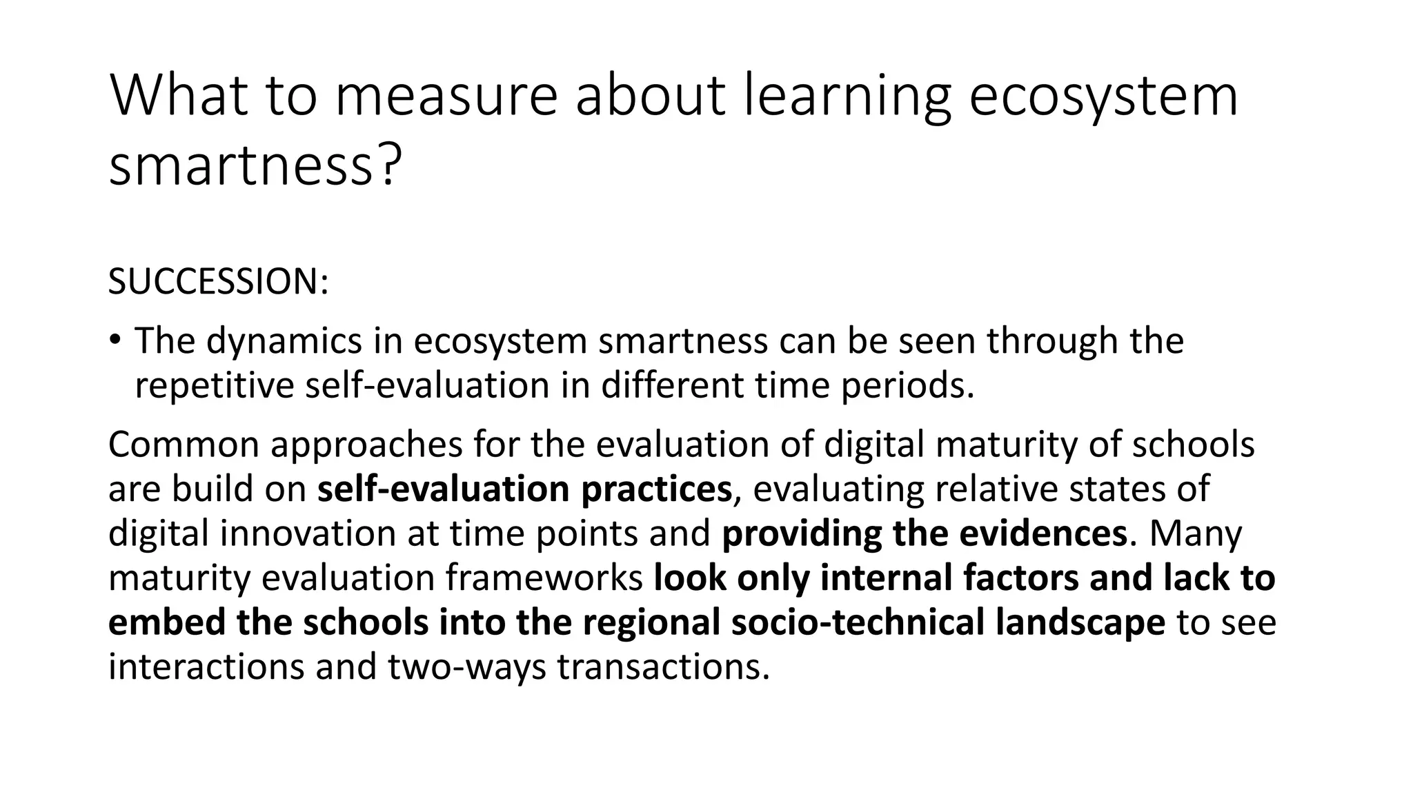 What to measure about learning ecosystem
smartness?
SUCCESSION:
• The dynamics in ecosystem smartness can be seen through the
repetitive self-evaluation in different time periods.
Common approaches for the evaluation of digital maturity of schools
are build on self-evaluation practices, evaluating relative states of
digital innovation at time points and providing the evidences. Many
maturity evaluation frameworks look only internal factors and lack to
embed the schools into the regional socio-technical landscape to see
interactions and two-ways transactions.
 