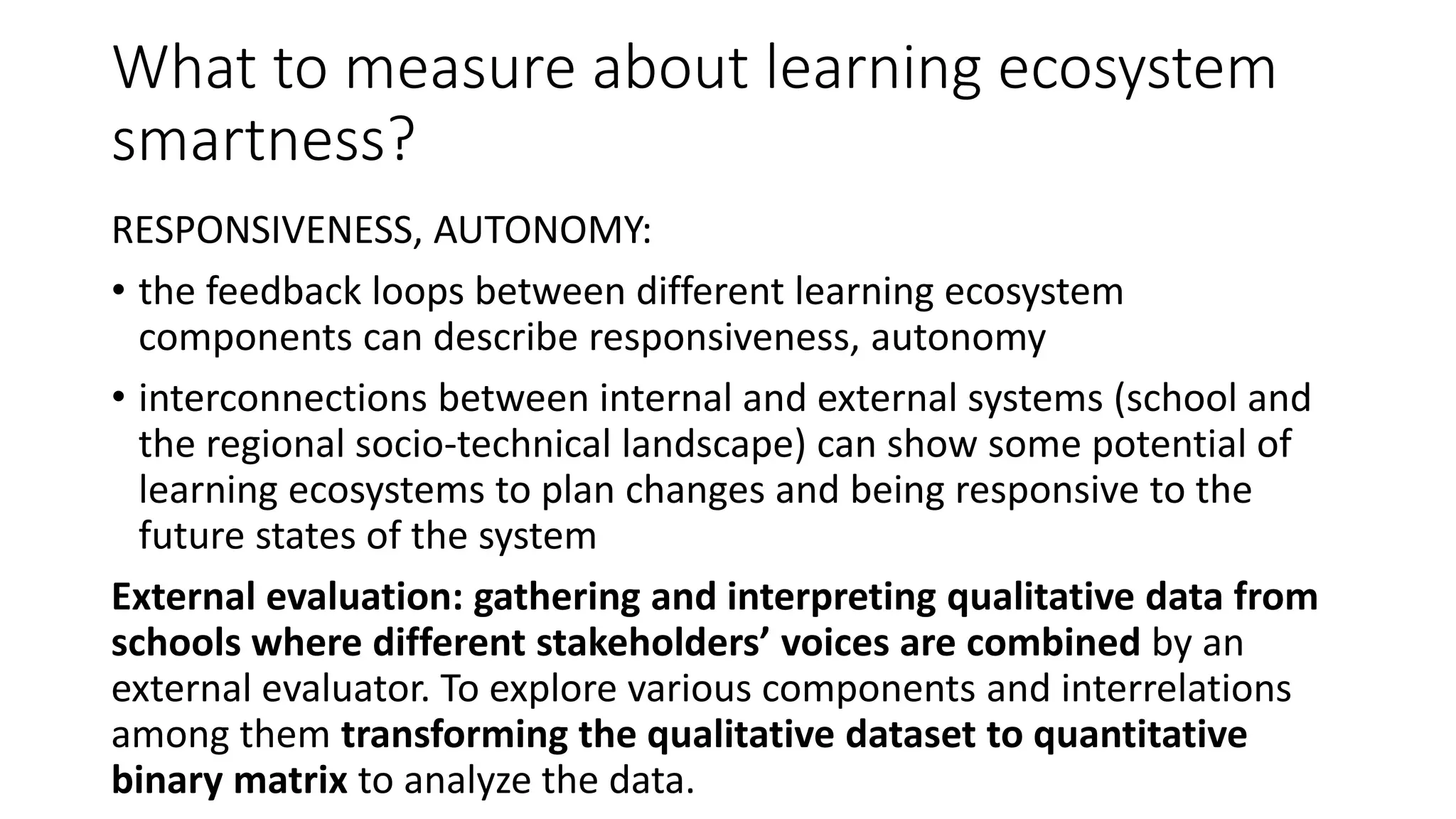 What to measure about learning ecosystem
smartness?
RESPONSIVENESS, AUTONOMY:
• the feedback loops between different learning ecosystem
components can describe responsiveness, autonomy
• interconnections between internal and external systems (school and
the regional socio-technical landscape) can show some potential of
learning ecosystems to plan changes and being responsive to the
future states of the system
External evaluation: gathering and interpreting qualitative data from
schools where different stakeholders’ voices are combined by an
external evaluator. To explore various components and interrelations
among them transforming the qualitative dataset to quantitative
binary matrix to analyze the data.
 