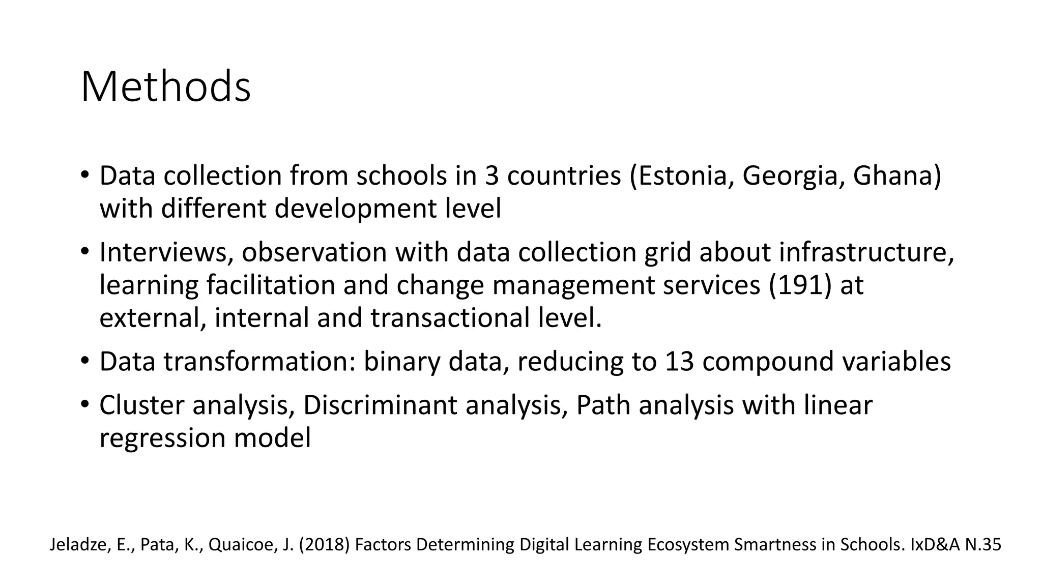 Methods
• Data collection from schools in 3 countries (Estonia, Georgia, Ghana)
with different development level
• Interviews, observation with data collection grid about infrastructure,
learning facilitation and change management services (191) at
external, internal and transactional level.
• Data transformation: binary data, reducing to 13 compound variables
• Cluster analysis, Discriminant analysis, Path analysis with linear
regression model
Jeladze, E., Pata, K., Quaicoe, J. (2018) Factors Determining Digital Learning Ecosystem Smartness in Schools. IxD&A N.35
 