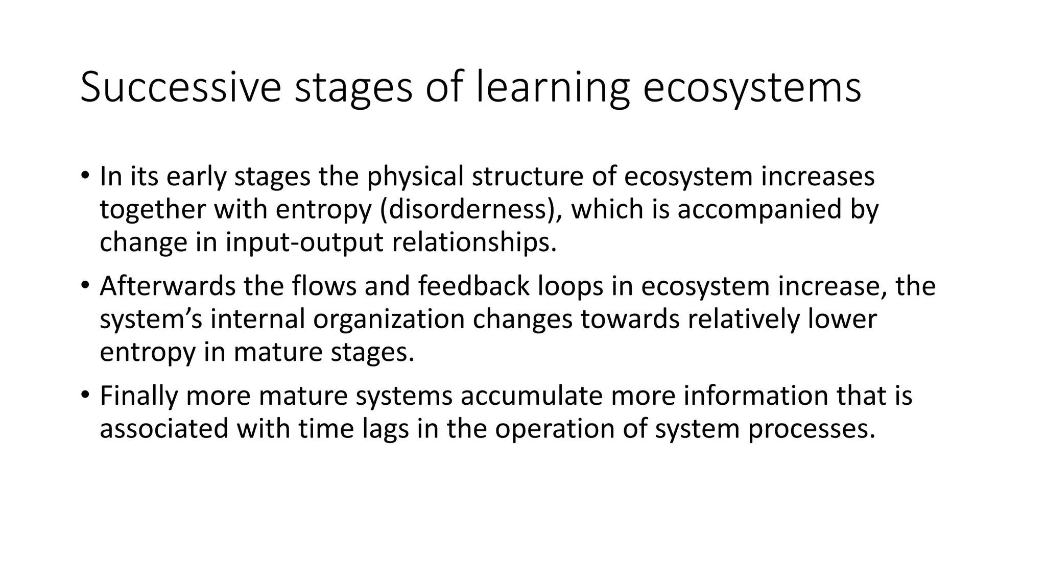 Successive stages of learning ecosystems
• In its early stages the physical structure of ecosystem increases
together with entropy (disorderness), which is accompanied by
change in input-output relationships.
• Afterwards the flows and feedback loops in ecosystem increase, the
system’s internal organization changes towards relatively lower
entropy in mature stages.
• Finally more mature systems accumulate more information that is
associated with time lags in the operation of system processes.
 