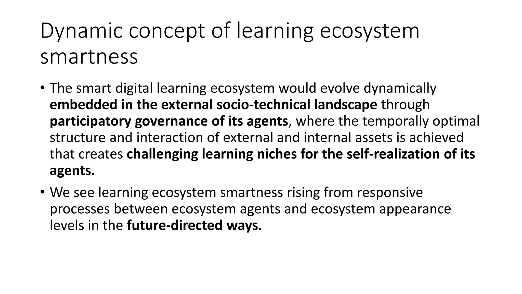 Dynamic concept of learning ecosystem
smartness
• The smart digital learning ecosystem would evolve dynamically
embedded in the external socio-technical landscape through
participatory governance of its agents, where the temporally optimal
structure and interaction of external and internal assets is achieved
that creates challenging learning niches for the self-realization of its
agents.
• We see learning ecosystem smartness rising from responsive
processes between ecosystem agents and ecosystem appearance
levels in the future-directed ways.
 