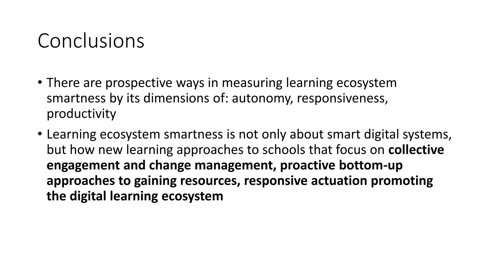 Conclusions
• There are prospective ways in measuring learning ecosystem
smartness by its dimensions of: autonomy, responsiveness,
productivity
• Learning ecosystem smartness is not only about smart digital systems,
but how new learning approaches to schools that focus on collective
engagement and change management, proactive bottom-up
approaches to gaining resources, responsive actuation promoting
the digital learning ecosystem
 