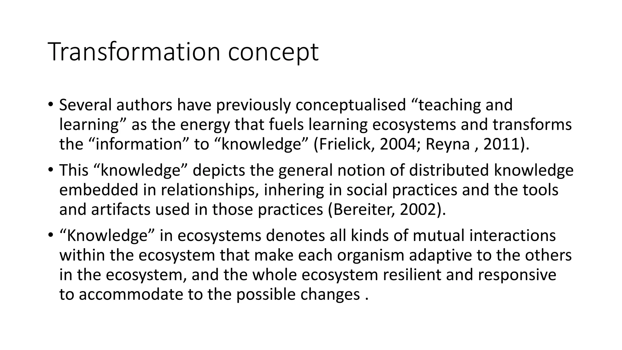 Transformation concept
• Several authors have previously conceptualised “teaching and
learning” as the energy that fuels learning ecosystems and transforms
the “information” to “knowledge” (Frielick, 2004; Reyna , 2011).
• This “knowledge” depicts the general notion of distributed knowledge
embedded in relationships, inhering in social practices and the tools
and artifacts used in those practices (Bereiter, 2002).
• “Knowledge” in ecosystems denotes all kinds of mutual interactions
within the ecosystem that make each organism adaptive to the others
in the ecosystem, and the whole ecosystem resilient and responsive
to accommodate to the possible changes .
 