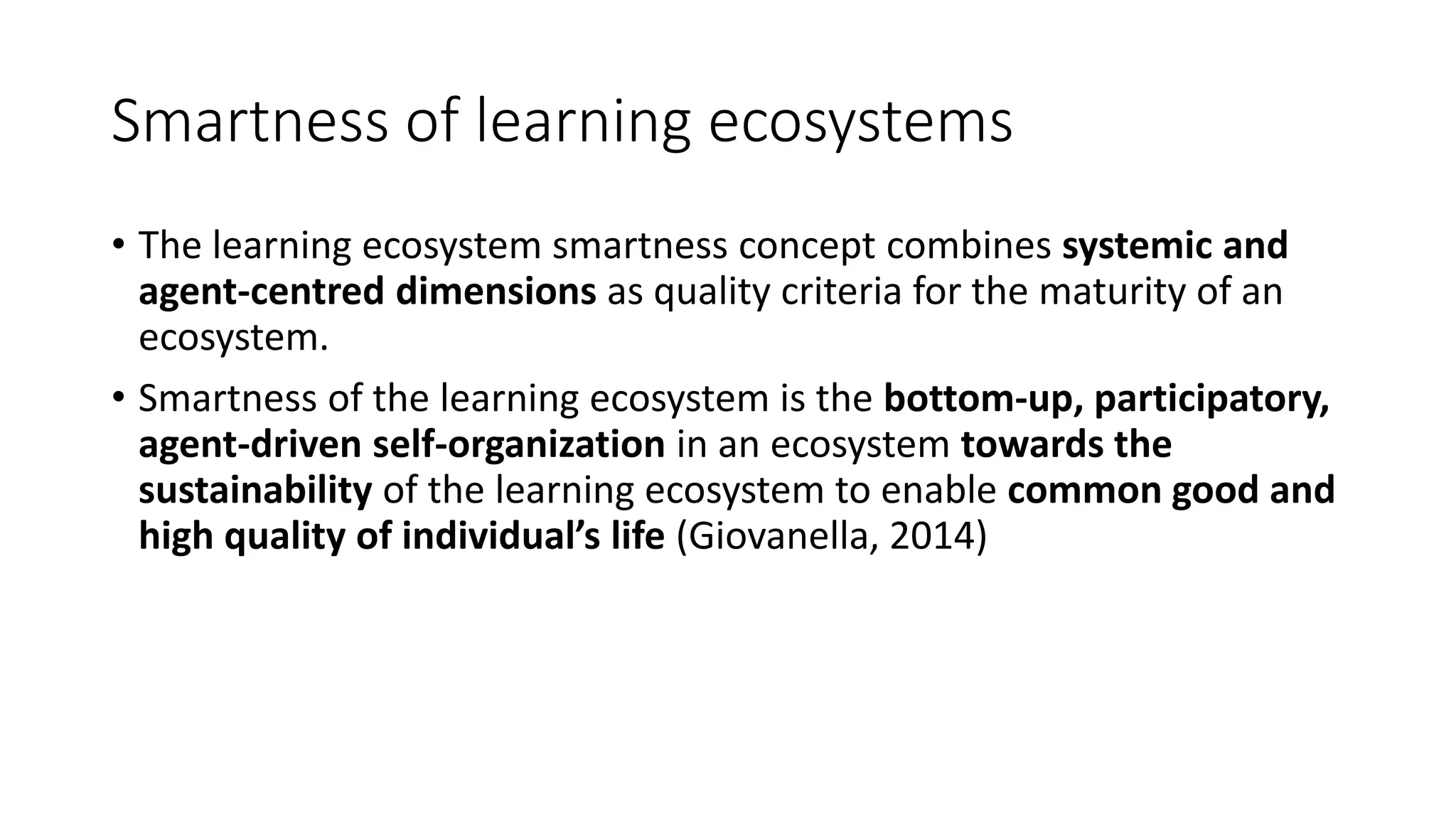 Smartness of learning ecosystems
• The learning ecosystem smartness concept combines systemic and
agent-centred dimensions as quality criteria for the maturity of an
ecosystem.
• Smartness of the learning ecosystem is the bottom-up, participatory,
agent-driven self-organization in an ecosystem towards the
sustainability of the learning ecosystem to enable common good and
high quality of individual’s life (Giovanella, 2014)
 