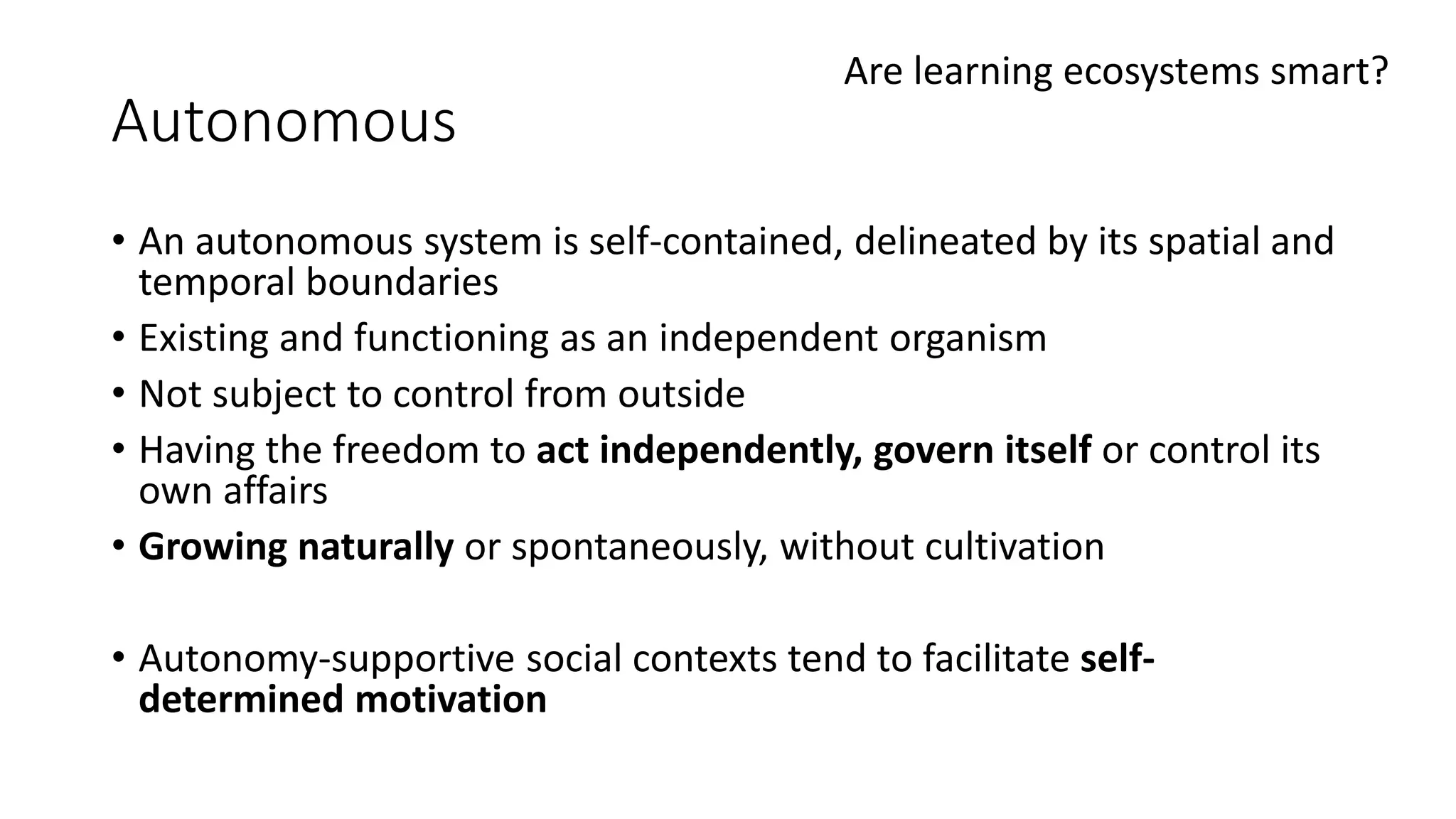 Autonomous
• An autonomous system is self-contained, delineated by its spatial and
temporal boundaries
• Existing and functioning as an independent organism
• Not subject to control from outside
• Having the freedom to act independently, govern itself or control its
own affairs
• Growing naturally or spontaneously, without cultivation
• Autonomy-supportive social contexts tend to facilitate self-
determined motivation
Are learning ecosystems smart?
 
