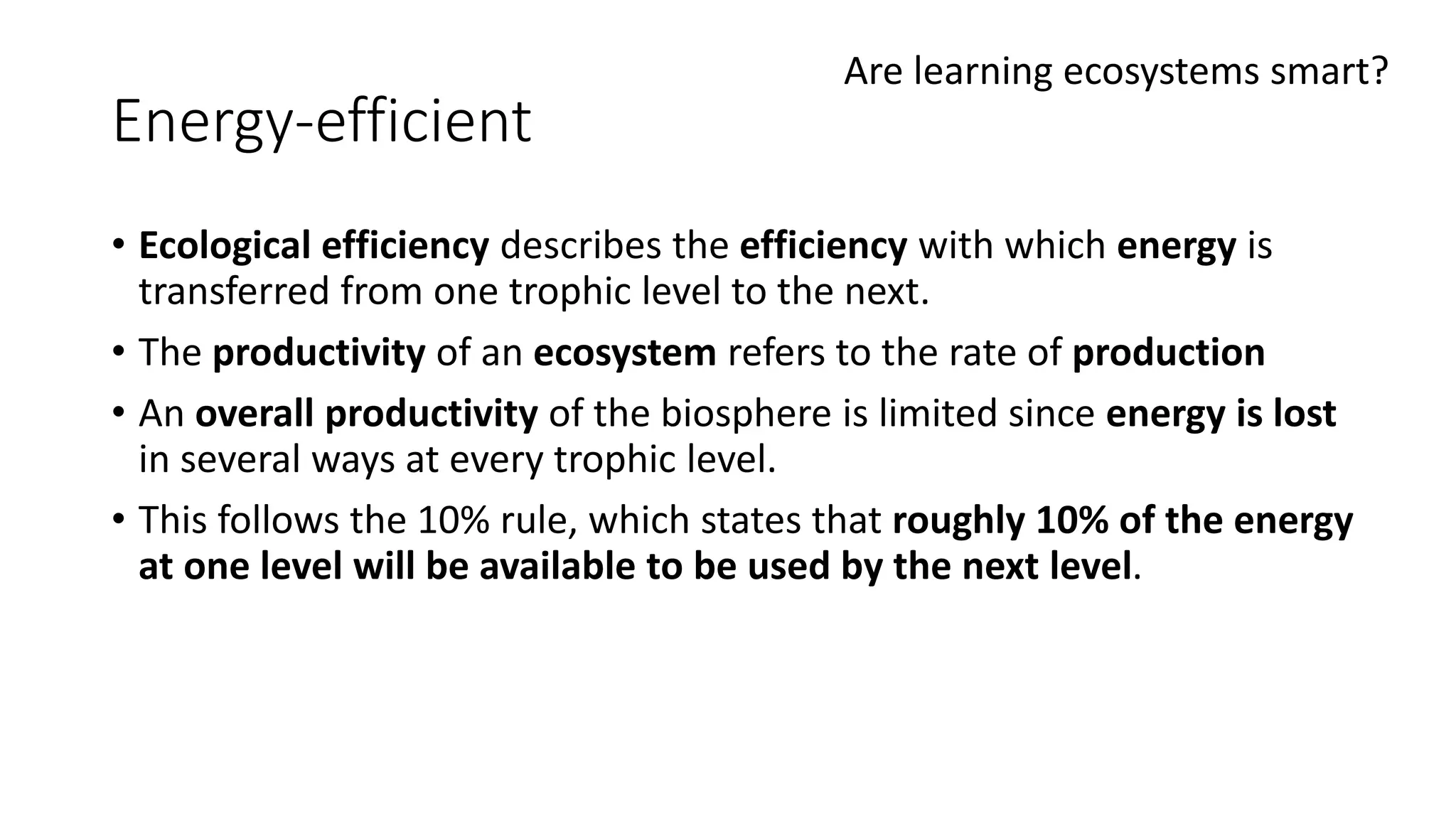 Energy-efficient
• Ecological efficiency describes the efficiency with which energy is
transferred from one trophic level to the next.
• The productivity of an ecosystem refers to the rate of production
• An overall productivity of the biosphere is limited since energy is lost
in several ways at every trophic level.
• This follows the 10% rule, which states that roughly 10% of the energy
at one level will be available to be used by the next level.
Are learning ecosystems smart?
 