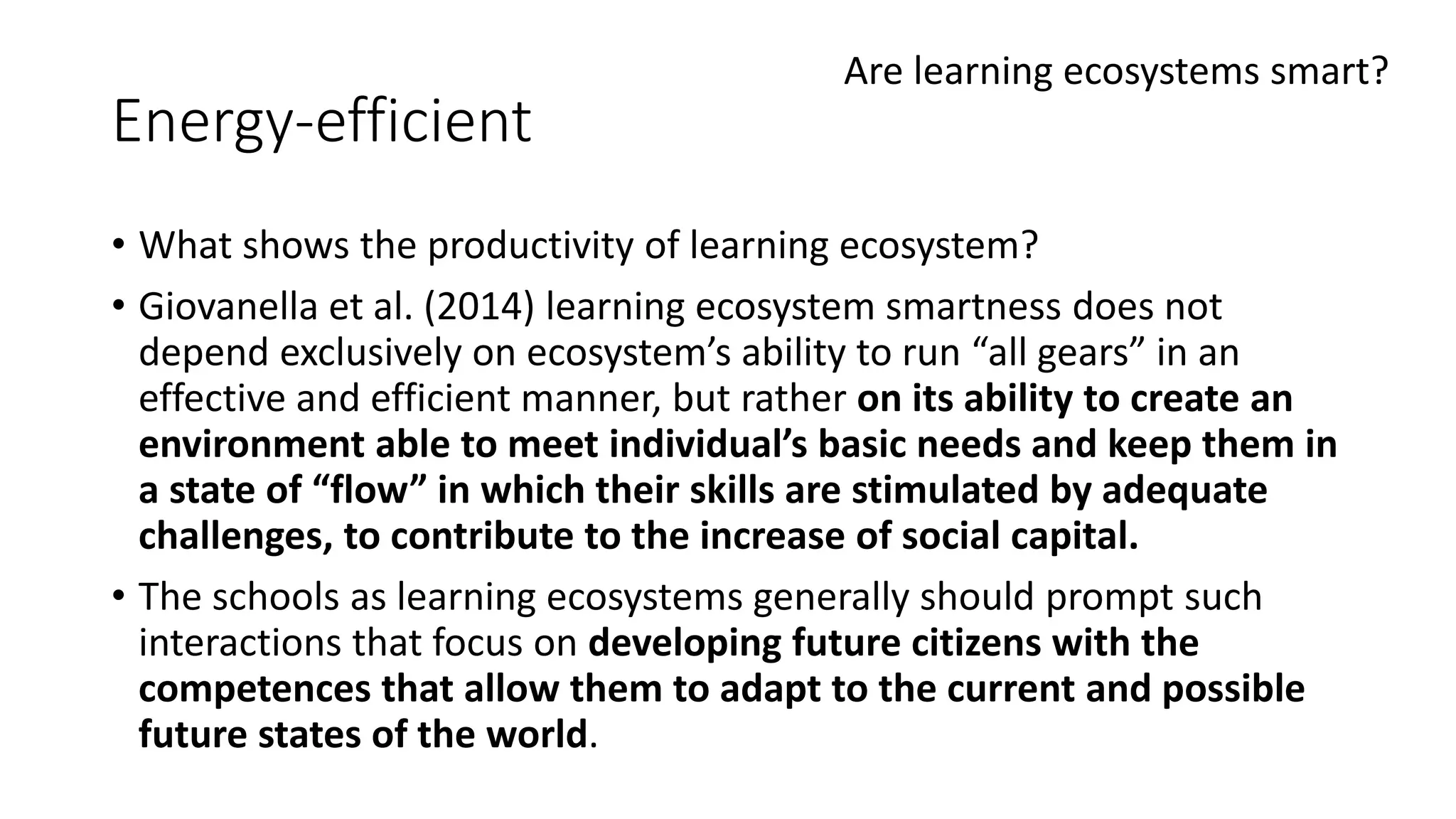 Energy-efficient
• What shows the productivity of learning ecosystem?
• Giovanella et al. (2014) learning ecosystem smartness does not
depend exclusively on ecosystem’s ability to run “all gears” in an
effective and efficient manner, but rather on its ability to create an
environment able to meet individual’s basic needs and keep them in
a state of “flow” in which their skills are stimulated by adequate
challenges, to contribute to the increase of social capital.
• The schools as learning ecosystems generally should prompt such
interactions that focus on developing future citizens with the
competences that allow them to adapt to the current and possible
future states of the world.
Are learning ecosystems smart?
 