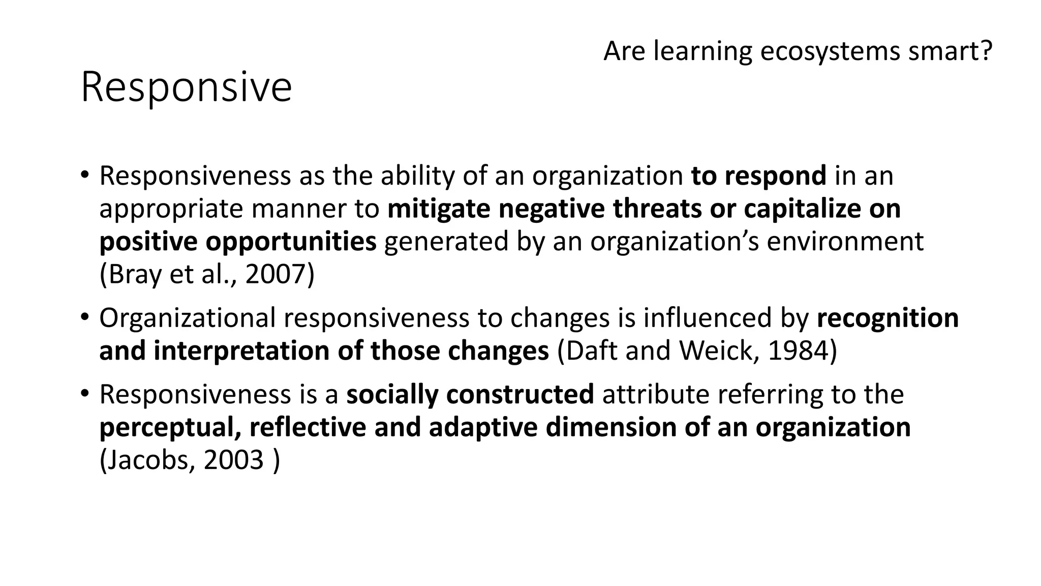 Responsive
• Responsiveness as the ability of an organization to respond in an
appropriate manner to mitigate negative threats or capitalize on
positive opportunities generated by an organization’s environment
(Bray et al., 2007)
• Organizational responsiveness to changes is influenced by recognition
and interpretation of those changes (Daft and Weick, 1984)
• Responsiveness is a socially constructed attribute referring to the
perceptual, reflective and adaptive dimension of an organization
(Jacobs, 2003 )
Are learning ecosystems smart?
 