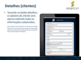 Detalhes (clientes)
• Tocando no botão detalhes,
o cadastro do cliente será
aberto exibindo todas as
informações cadastradas.
(Este cadastro somente poderá ser alterado ou excluído
antes que o mesmo tenha sido enviado ao sistema ERP,
após esta transmissão somente através do sistema ERP
será possível qualquer alteração).
 