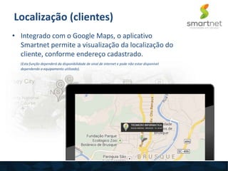 Localização (clientes)
• Integrado com o Google Maps, o aplicativo
Smartnet permite a visualização da localização do
cliente, conforme endereço cadastrado.
(Esta função dependerá da disponibilidade de sinal de internet e pode não estar disponível
dependendo o equipamento utilizado).
 