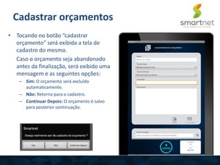 • Tocando no botão “cadastrar
orçamento” será exibida a tela de
cadastro do mesmo.
Caso o orçamento seja abandonado
antes da finalização, será exibido uma
mensagem e as seguintes opções:
– Sim: O orçamento será excluído
automaticamente.
– Não: Retorna para o cadastro.
– Continuar Depois: O orçamento é salvo
para posterior continuação.
Cadastrar orçamentos
 