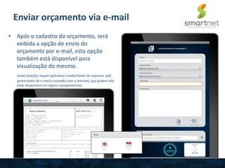 • Após o cadastro do orçamento, será
exibida a opção de envio do
orçamento por e-mail, esta opção
também está disponível para
visualização do mesmo.
(estas funções requer aplicativo criador/leitor de arquivos .pdf ,
gerenciador de e-mail e conexão com a internet, que podem não
estar disponíveis em alguns equipamentos)
Enviar orçamento via e-mail
 