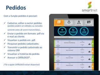 Com a função pedidos é possível:
 Cadastrar, editar e excluir pedidos
(pedidos podem ser editados ou excluídos
somente antes de serem transmitidos).
 Enviar o pedido em formato .pdf via
e-mail ao cliente.
 Visualizar o pedido em .pdf.
 Pesquisar pedidos cadastrados.
 Transmitir o pedido cadastrado ao
sistema ERP.
 Visualizar o histórico do pedido.
 Acessar o CATÁLOGO*.
(*Se a opção CATÁLOGO estiver disponível)
Pedidos
 