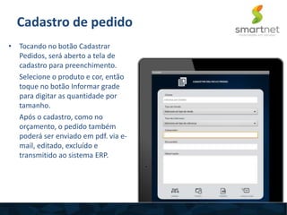 Cadastro de pedido
• Tocando no botão Cadastrar
Pedidos, será aberto a tela de
cadastro para preenchimento.
Selecione o produto e cor, então
toque no botão Informar grade
para digitar as quantidade por
tamanho.
Após o cadastro, como no
orçamento, o pedido também
poderá ser enviado em pdf. via e-
mail, editado, excluído e
transmitido ao sistema ERP.
 