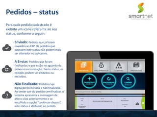 Para cada pedido cadastrado é
exibido um ícone referente ao seu
status, conforme a seguir:
Pedidos – status
Enviado: Pedidos que já foram
enviados ao ERP. Os pedidos que
possuem este status não podem mais
ser alterador no aplicativo.
A Enviar: Pedidos que foram
finalizados e que estão no aguardo da
próxima sincronização. Neste status, os
pedidos podem ser editados ou
excluídos.
Não Finalizado: Pedidos cuja
digitação foi iniciada e não finalizada.
Ao tentar sair do pedido sem finalizar, o
sistema apresenta a mensagem de
altera vista anteriormente e se
escolhido a opção “continuar depois”,
este status é atribuído ao pedido.
 