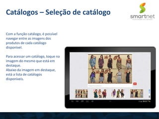 Com a função catálogo, é possível
navegar entre as imagens dos
produtos de cada catálogo
disponível.
Para acessar um catálogo, toque na
imagem do mesmo que está em
destaque.
Abaixo da imagem em destaque,
está a lista de catálogos
disponíveis.
Catálogos – Seleção de catálogo
 