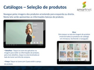 • Detalhes: Toque no ícone do aplicativo na
imagem para exibir as informações do produto,
para mais detalhes, toque na seta localizada ao
lado do ícone carrinho de compras.
• Preço: Toque no ícone com $ para exibir o preço
do produto.
Catálogos – Seleção de produtos
Navegue pelas imagens dos produtos arrastando para esquerda ou direita.
Nesta tela serão apresentas as informações básicas do produto.
Dica:
Dois toques na tela da imagem do produto
mostrará todos os produtos do catálogo
em miniatura, facilitando a navegação.
 