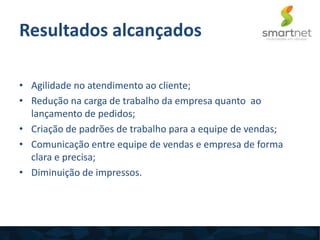 Resultados alcançados
• Agilidade no atendimento ao cliente;
• Redução na carga de trabalho da empresa quanto ao
lançamento de pedidos;
• Criação de padrões de trabalho para a equipe de vendas;
• Comunicação entre equipe de vendas e empresa de forma
clara e precisa;
• Diminuição de impressos.
 