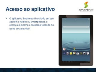 Acesso ao aplicativo
• O aplicativo Smartnet é instalado em seu
aparelho (tablet ou smartphone), o
acesso ao mesmo é realizado tocando no
ícone do aplicativo.
 