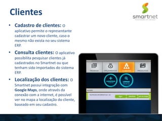 Clientes
• Cadastro de clientes: O
aplicativo permite o representante
cadastrar um novo cliente, caso o
mesmo não exista no seu sistema
ERP.
• Consulta clientes: O aplicativo
possibilita pesquisar clientes já
cadastrados no Smartnet ou que
tenham sido importados do sistema
ERP.
• Localização dos clientes: O
Smartnet possui integração com
Google Maps, onde através da
conexão com a internet, é possível
ver no mapa a localização do cliente,
baseado em seu cadastro.
 