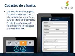Cadastro de clientes
• Cadastro de cliente completo.
Os campos marcados com “*”
são obrigatórios, desta forma
evita-se a falta de informação.
Os clientes cadastrados são
transmitidos na sincronização
para o sistema ERP.
 