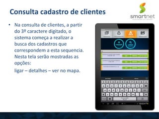 Consulta cadastro de clientes
• Na consulta de clientes, a partir
do 3º caractere digitado, o
sistema começa a realizar a
busca dos cadastros que
correspondem a esta sequencia.
Nesta tela serão mostradas as
opções:
ligar – detalhes – ver no mapa.
 