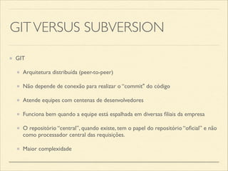GITVERSUS SUBVERSION
GIT	

Arquitetura distribuída (peer-to-peer)	

Não depende de conexão para realizar o “commit" do código	

Atende equipes com centenas de desenvolvedores	

Funciona bem quando a equipe está espalhada em diversas ﬁliais da empresa	

O repositório “central”, quando existe, tem o papel do repositório “oﬁcial” e não
como processador central das requisições.	

Maior complexidade
 