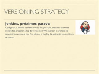 VERSIONING STRATEGY
Jenkins, próximos passos:
Conﬁgurar o Jenkins realizar o build da aplicação, executar os testes
integrados, preparar a tag da versão no SVN, publicar o artefato no
repositório remoto e por ﬁm, efetuar o deploy da aplicação em ambiente
de testes.
 