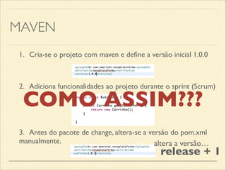 MAVEN
1.	

 Cria-se o projeto com maven e deﬁne a versão inicial 1.0.0
2.	

 Adiciona funcionalidades ao projeto durante o sprint (Scrum)
3.	

 Antes do pacote de change, altera-se a versão do pom.xml
manualmente. altera a versão…
release + 1
COMO ASSIM???
 
