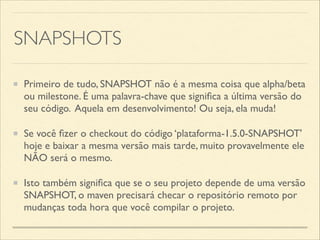SNAPSHOTS
Primeiro de tudo, SNAPSHOT não é a mesma coisa que alpha/beta
ou milestone. É uma palavra-chave que signiﬁca a última versão do
seu código. Aquela em desenvolvimento! Ou seja, ela muda!	

Se você ﬁzer o checkout do código ‘plataforma-1.5.0-SNAPSHOT'
hoje e baixar a mesma versão mais tarde, muito provavelmente ele
NÃO será o mesmo.	

Isto também signiﬁca que se o seu projeto depende de uma versão
SNAPSHOT, o maven precisará checar o repositório remoto por
mudanças toda hora que você compilar o projeto.
 